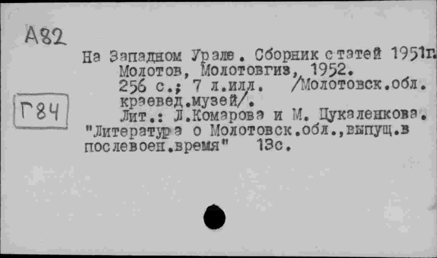 ﻿А£2
Г8Н
На Западном Урале. Сборник с татей 1951г.
Молотов, Молотовгиз. 1952.
256 с.; 7 л.илл.	/Молотовск.обл.
краевед.музей/.
Лит.: Л.Комарова и М. ^Цукаленкова. "Литератора о Молотовск.обл.,выпущ.в пос лев оен .время" 13с.